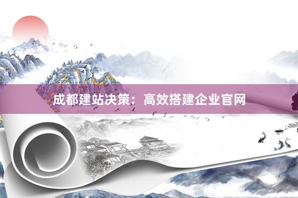 成都建站决策:高效搭建企业官网